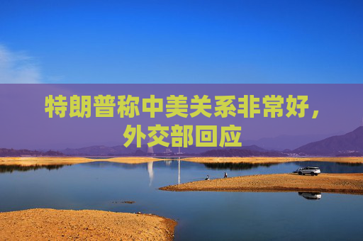 特朗普称中美关系非常好，外交部回应