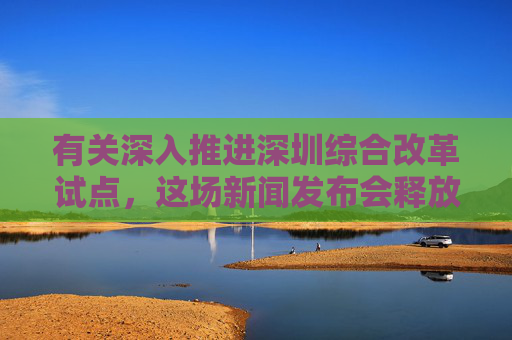 有关深入推进深圳综合改革试点，这场新闻发布会释放哪些利好？