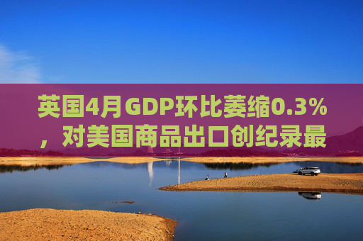 英国4月GDP环比萎缩0.3%，对美国商品出口创纪录最大降幅