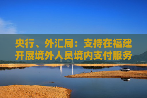 央行、外汇局：支持在福建开展境外人员境内支付服务先行先试，提升境外来闽人员支付服务水平