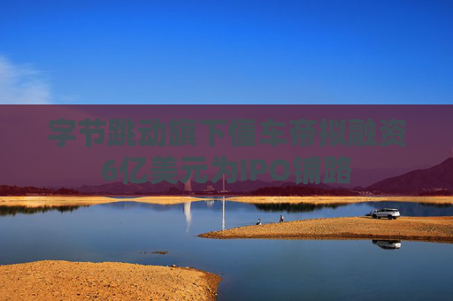 字节跳动旗下懂车帝拟融资6亿美元为IPO铺路