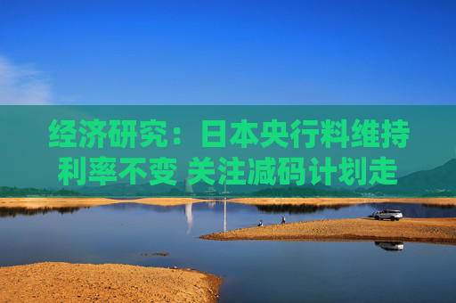 经济研究：日本央行料维持利率不变 关注减码计划走向与通胀信号