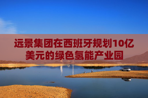 远景集团在西班牙规划10亿美元的绿色氢能产业园