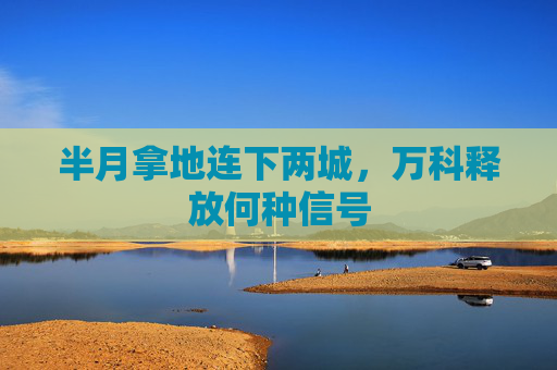 半月拿地连下两城，万科释放何种信号