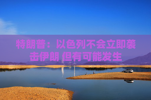 特朗普：以色列不会立即袭击伊朗 但有可能发生