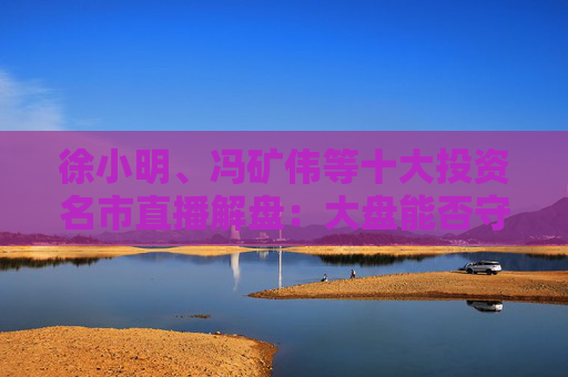 徐小明、冯矿伟等十大投资名市直播解盘：大盘能否守住3400，关键还是看量能