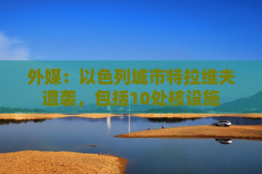 外媒：以色列城市特拉维夫遭袭，包括10处核设施