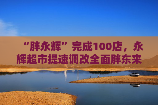 “胖永辉”完成100店，永辉超市提速调改全面胖东来化