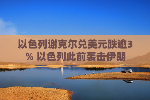 以色列谢克尔兑美元跌逾3% 以色列此前袭击伊朗