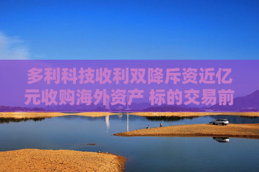 多利科技收利双降斥资近亿元收购海外资产 标的交易前突击分红4210万超年净利2.3倍