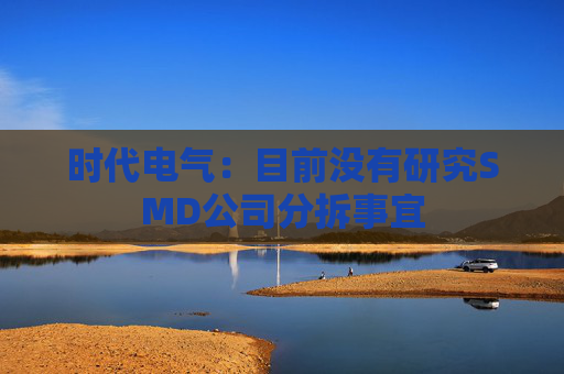 时代电气：目前没有研究SMD公司分拆事宜