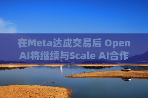 在Meta达成交易后 OpenAI将继续与Scale AI合作