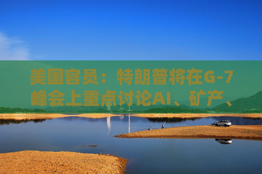 美国官员：特朗普将在G-7峰会上重点讨论AI、矿产、能源和贸易问题