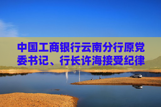 中国工商银行云南分行原党委书记、行长许海接受纪律审查和监察调查