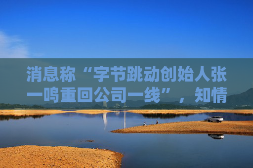 消息称“字节跳动创始人张一鸣重回公司一线”，知情人士：往返北京和新加坡，每月参与复盘和讨论会