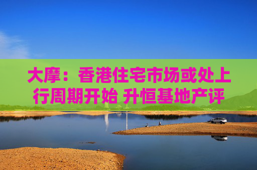 大摩：香港住宅市场或处上行周期开始 升恒基地产评级至“增持”