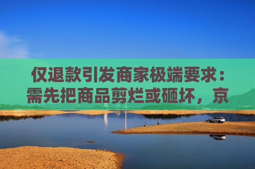仅退款引发商家极端要求：需先把商品剪烂或砸坏，京东、快手等取消“仅退款”