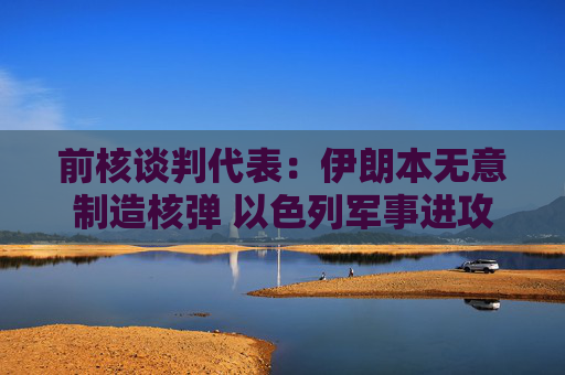 前核谈判代表：伊朗本无意制造核弹 以色列军事进攻或迫使伊朗走向拥核道路
