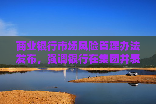 商业银行市场风险管理办法发布，强调银行在集团并表层面加强市场风险管理