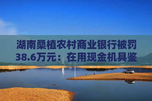 湖南桑植农村商业银行被罚38.6万元：在用现金机具鉴别能力不符合国家和行业标准等