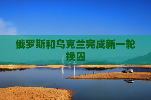 俄罗斯和乌克兰完成新一轮换囚