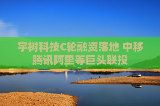宇树科技C轮融资落地 中移腾讯阿里等巨头联投