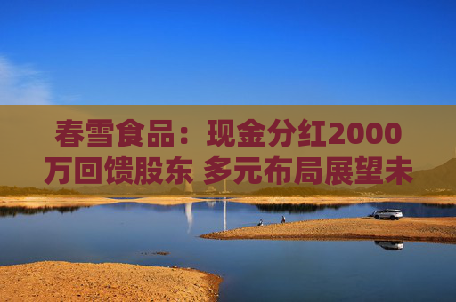 春雪食品：现金分红2000万回馈股东 多元布局展望未来