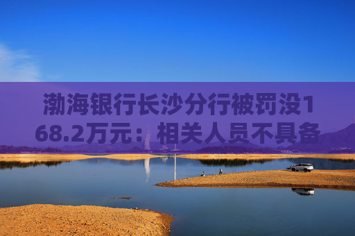渤海银行长沙分行被罚没168.2万元：相关人员不具备反假专业能力等