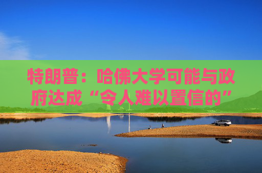 特朗普：哈佛大学可能与政府达成“令人难以置信的”历史性协议