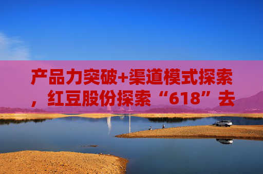 产品力突破+渠道模式探索，红豆股份探索“618”去内卷化