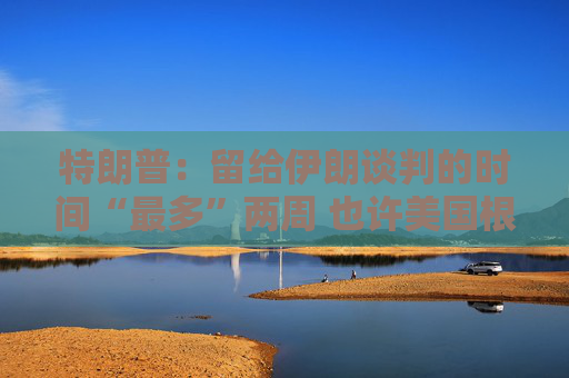 特朗普：留给伊朗谈判的时间“最多”两周 也许美国根本无需介入冲突