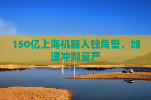 150亿上海机器人独角兽，加速冲刺量产