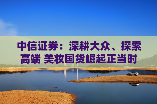 中信证券：深耕大众、探索高端 美妆国货崛起正当时