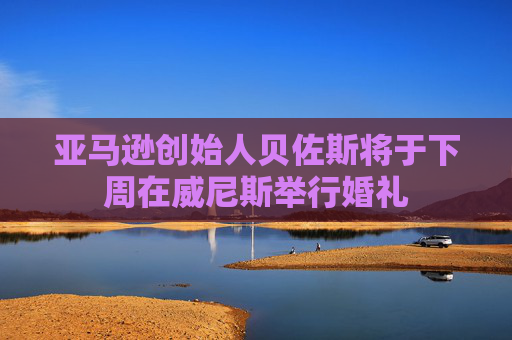 亚马逊创始人贝佐斯将于下周在威尼斯举行婚礼