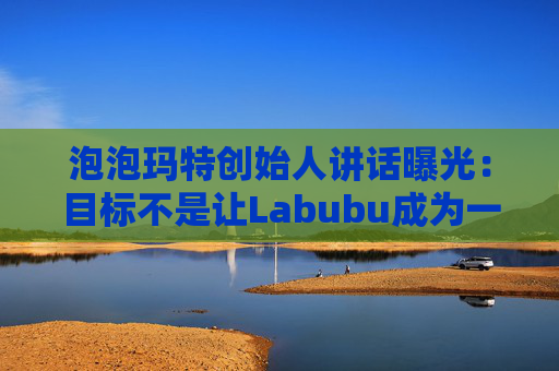 泡泡玛特创始人讲话曝光：目标不是让Labubu成为一时爆红的流行符号