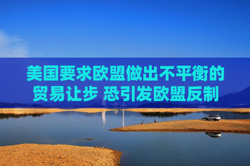 美国要求欧盟做出不平衡的贸易让步 恐引发欧盟反制