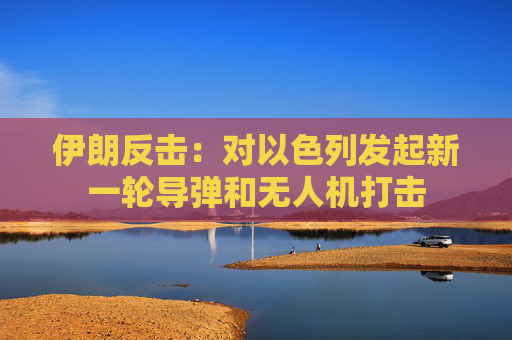 伊朗反击：对以色列发起新一轮导弹和无人机打击