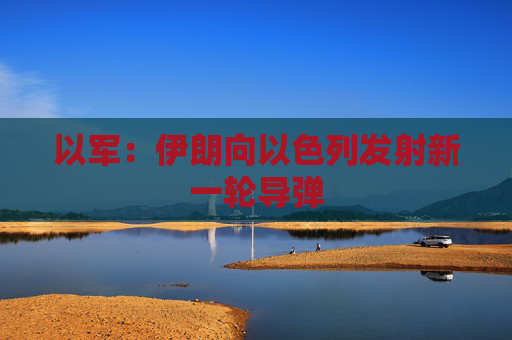 以军：伊朗向以色列发射新一轮导弹