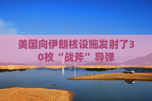 美国向伊朗核设施发射了30枚“战斧”导弹