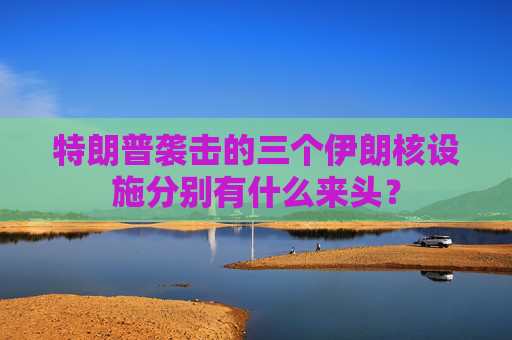 特朗普袭击的三个伊朗核设施分别有什么来头？
