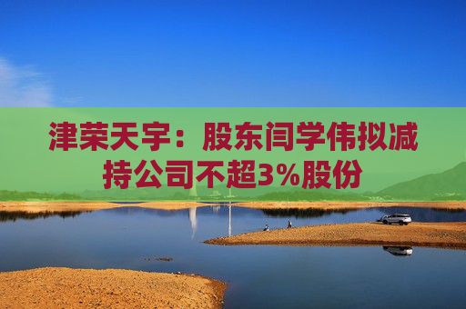 津荣天宇：股东闫学伟拟减持公司不超3%股份