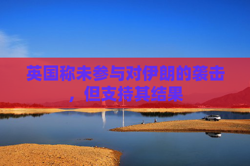 英国称未参与对伊朗的袭击，但支持其结果