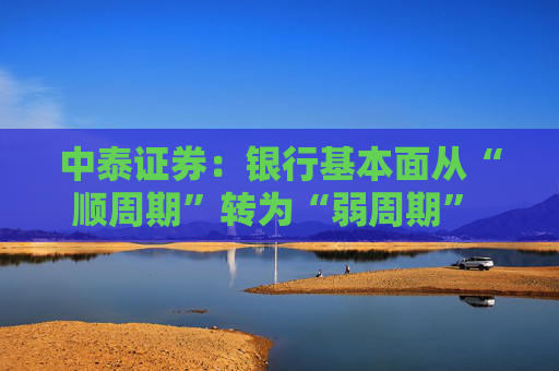 中泰证券：银行基本面从“顺周期”转为“弱周期” 持续重点推荐银行板块股