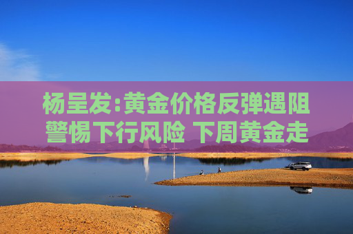 杨呈发:黄金价格反弹遇阻警惕下行风险 下周黄金走势分析