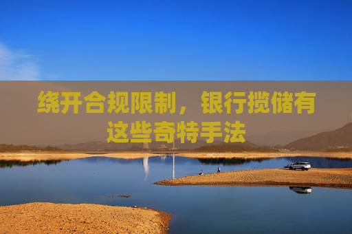 绕开合规限制，银行揽储有这些奇特手法
