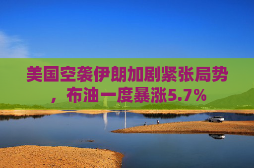 美国空袭伊朗加剧紧张局势，布油一度暴涨5.7%