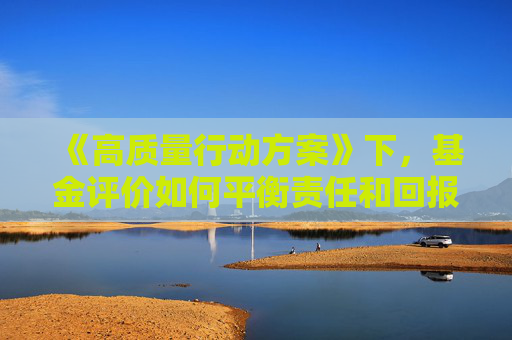 《高质量行动方案》下，基金评价如何平衡责任和回报？ 天相投顾深度剖析