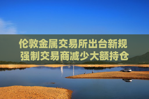 伦敦金属交易所出台新规 强制交易商减少大额持仓