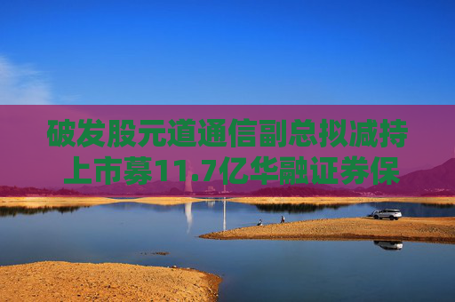 破发股元道通信副总拟减持 上市募11.7亿华融证券保荐