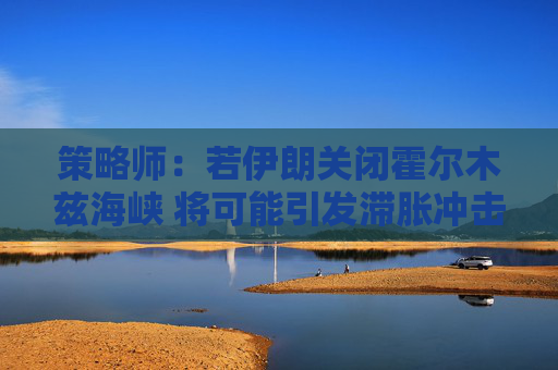 策略师：若伊朗关闭霍尔木兹海峡 将可能引发滞胀冲击